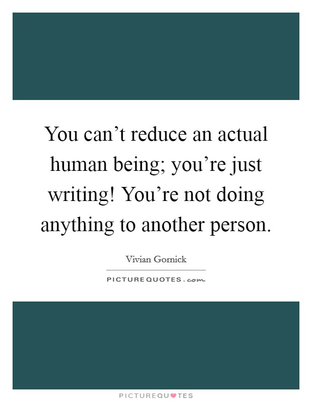 You can't reduce an actual human being; you're just writing! You're not doing anything to another person. Picture Quote #1