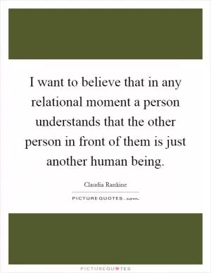 I want to believe that in any relational moment a person understands that the other person in front of them is just another human being Picture Quote #1