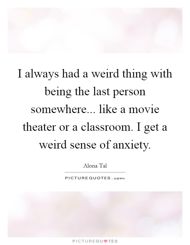 I always had a weird thing with being the last person somewhere... like a movie theater or a classroom. I get a weird sense of anxiety. Picture Quote #1