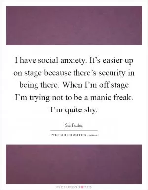 I have social anxiety. It’s easier up on stage because there’s security in being there. When I’m off stage I’m trying not to be a manic freak. I’m quite shy Picture Quote #1