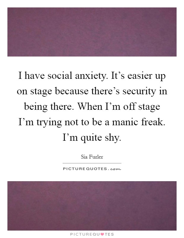 I have social anxiety. It's easier up on stage because there's security in being there. When I'm off stage I'm trying not to be a manic freak. I'm quite shy. Picture Quote #1