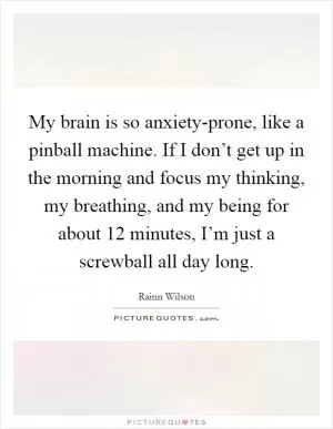 My brain is so anxiety-prone, like a pinball machine. If I don’t get up in the morning and focus my thinking, my breathing, and my being for about 12 minutes, I’m just a screwball all day long Picture Quote #1