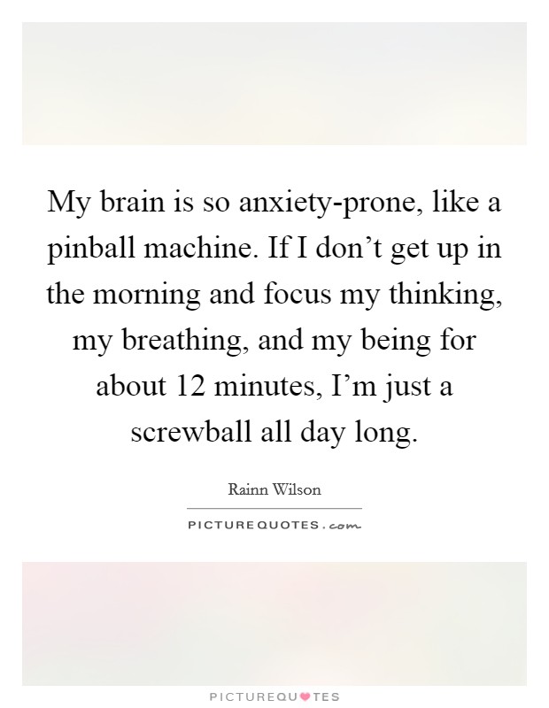 My brain is so anxiety-prone, like a pinball machine. If I don't get up in the morning and focus my thinking, my breathing, and my being for about 12 minutes, I'm just a screwball all day long. Picture Quote #1