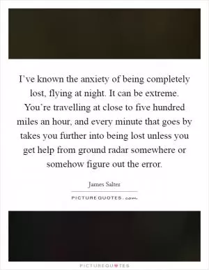I’ve known the anxiety of being completely lost, flying at night. It can be extreme. You’re travelling at close to five hundred miles an hour, and every minute that goes by takes you further into being lost unless you get help from ground radar somewhere or somehow figure out the error Picture Quote #1