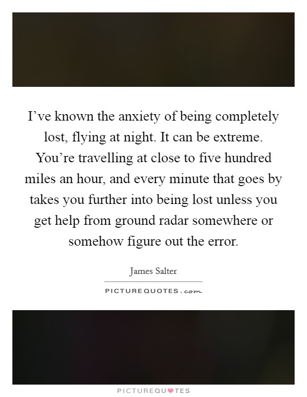 I've known the anxiety of being completely lost, flying at night. It can be extreme. You're travelling at close to five hundred miles an hour, and every minute that goes by takes you further into being lost unless you get help from ground radar somewhere or somehow figure out the error. Picture Quote #1