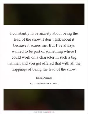 I constantly have anxiety about being the lead of the show. I don’t talk about it because it scares me. But I’ve always wanted to be part of something where I could work on a character in such a big manner, and you get offered that with all the trappings of being the lead of the show Picture Quote #1