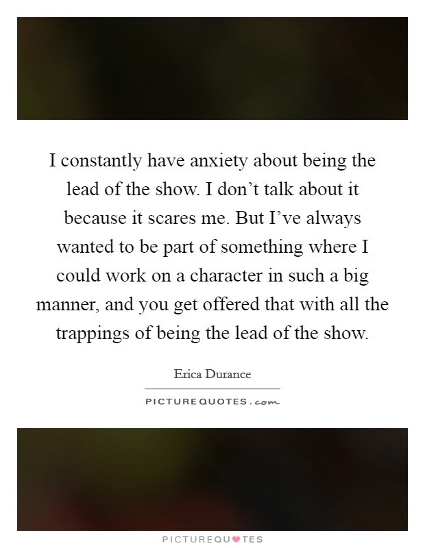 I constantly have anxiety about being the lead of the show. I don't talk about it because it scares me. But I've always wanted to be part of something where I could work on a character in such a big manner, and you get offered that with all the trappings of being the lead of the show. Picture Quote #1