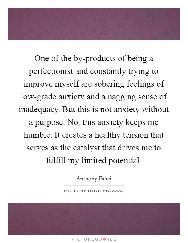One of the by-products of being a perfectionist and constantly trying to improve myself are sobering feelings of low-grade anxiety and a nagging sense of inadequacy. But this is not anxiety without a purpose. No, this anxiety keeps me humble. It creates a healthy tension that serves as the catalyst that drives me to fulfill my limited potential. Picture Quote #1