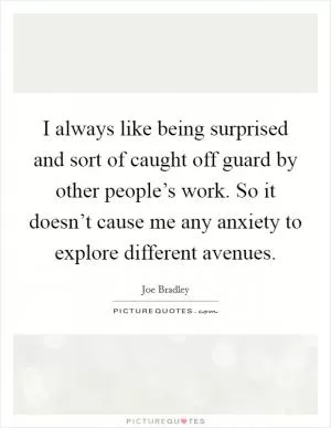 I always like being surprised and sort of caught off guard by other people’s work. So it doesn’t cause me any anxiety to explore different avenues Picture Quote #1