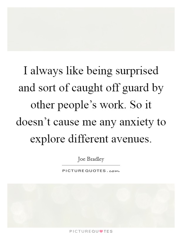 I always like being surprised and sort of caught off guard by other people's work. So it doesn't cause me any anxiety to explore different avenues. Picture Quote #1