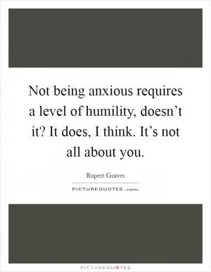 Not being anxious requires a level of humility, doesn’t it? It does, I think. It’s not all about you Picture Quote #1