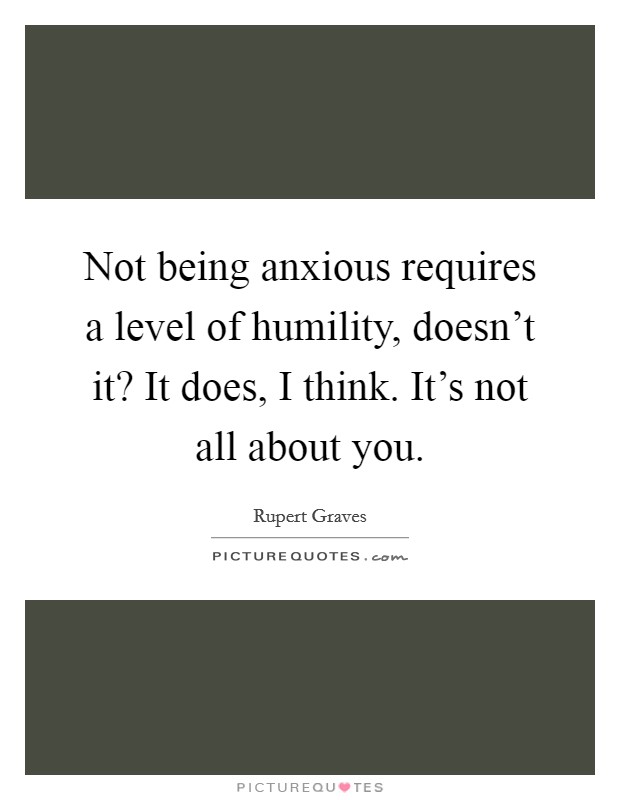 Not being anxious requires a level of humility, doesn't it? It does, I think. It's not all about you. Picture Quote #1