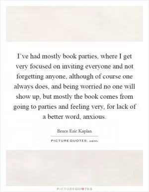 I’ve had mostly book parties, where I get very focused on inviting everyone and not forgetting anyone, although of course one always does, and being worried no one will show up, but mostly the book comes from going to parties and feeling very, for lack of a better word, anxious Picture Quote #1