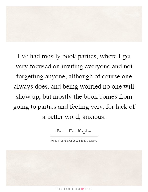 I've had mostly book parties, where I get very focused on inviting everyone and not forgetting anyone, although of course one always does, and being worried no one will show up, but mostly the book comes from going to parties and feeling very, for lack of a better word, anxious. Picture Quote #1