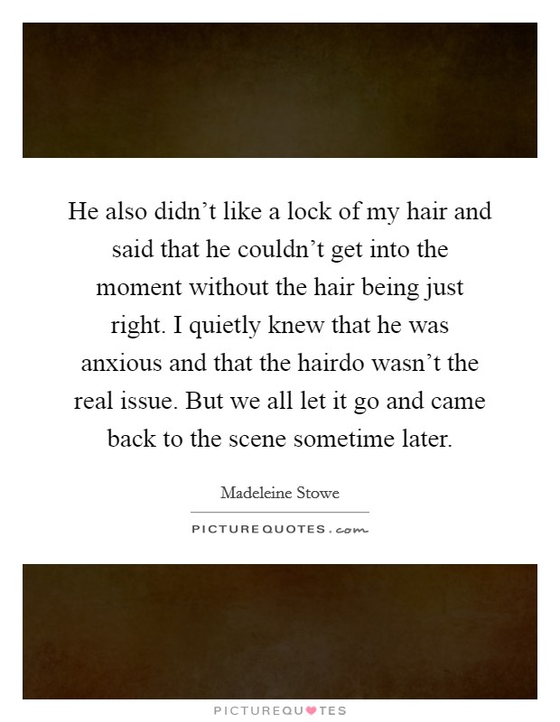 He also didn't like a lock of my hair and said that he couldn't get into the moment without the hair being just right. I quietly knew that he was anxious and that the hairdo wasn't the real issue. But we all let it go and came back to the scene sometime later. Picture Quote #1