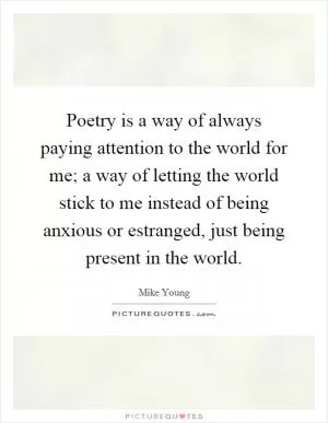 Poetry is a way of always paying attention to the world for me; a way of letting the world stick to me instead of being anxious or estranged, just being present in the world Picture Quote #1