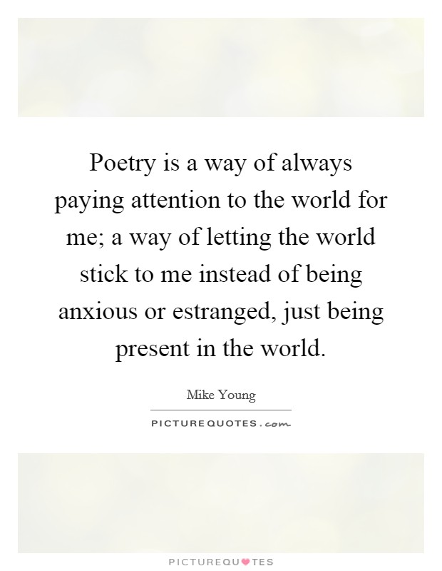 Poetry is a way of always paying attention to the world for me; a way of letting the world stick to me instead of being anxious or estranged, just being present in the world. Picture Quote #1