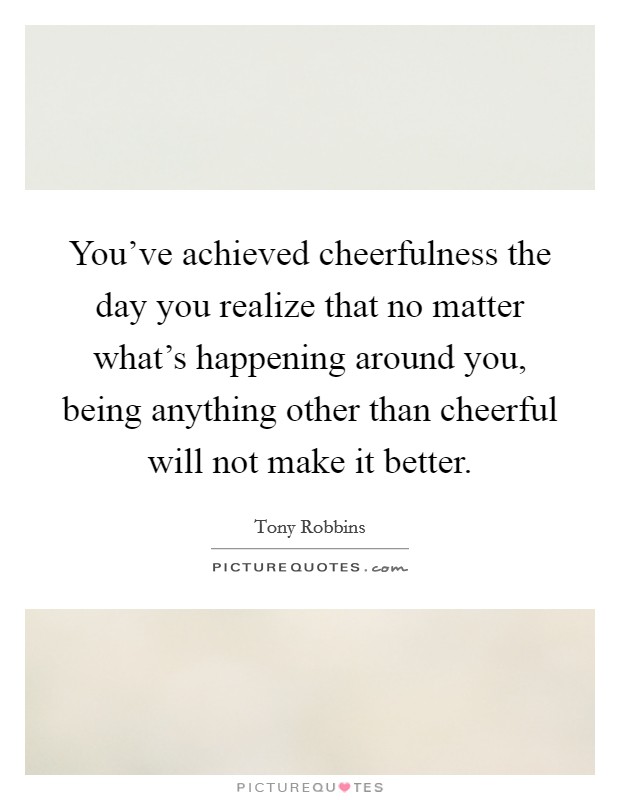 You've achieved cheerfulness the day you realize that no matter what's happening around you, being anything other than cheerful will not make it better. Picture Quote #1