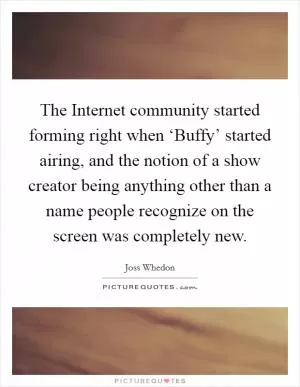 The Internet community started forming right when ‘Buffy’ started airing, and the notion of a show creator being anything other than a name people recognize on the screen was completely new Picture Quote #1