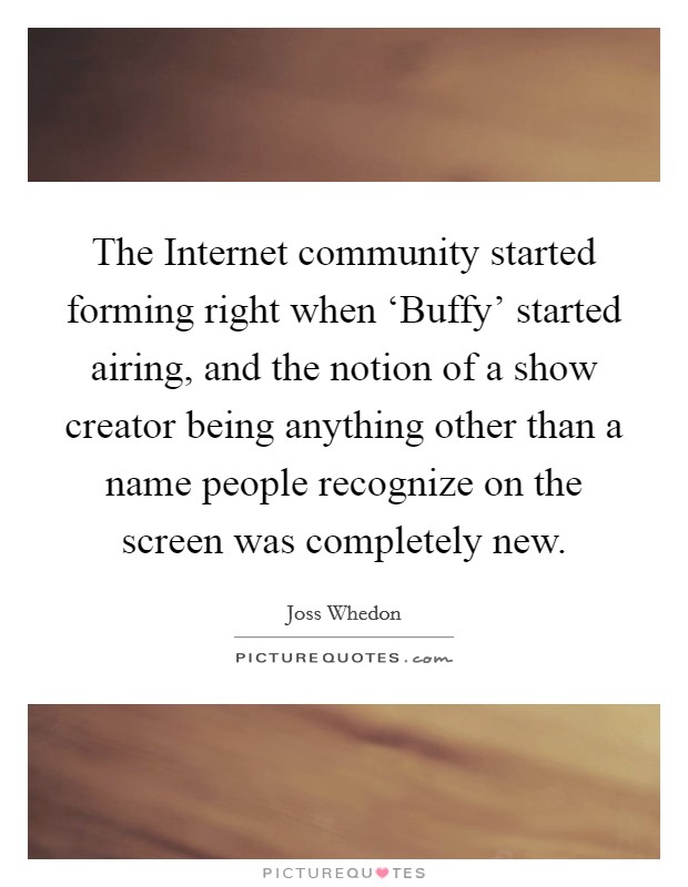 The Internet community started forming right when ‘Buffy' started airing, and the notion of a show creator being anything other than a name people recognize on the screen was completely new. Picture Quote #1
