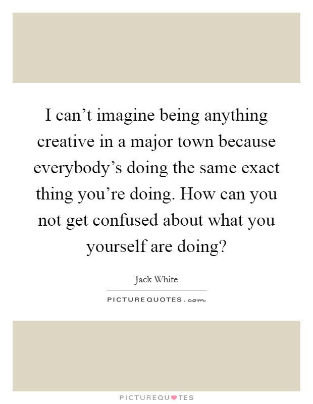 I can't imagine being anything creative in a major town because everybody's doing the same exact thing you're doing. How can you not get confused about what you yourself are doing? Picture Quote #1