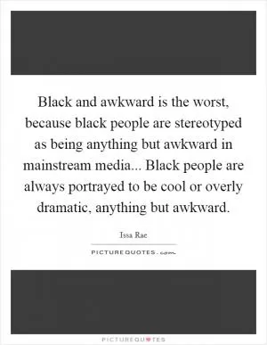 Black and awkward is the worst, because black people are stereotyped as being anything but awkward in mainstream media... Black people are always portrayed to be cool or overly dramatic, anything but awkward Picture Quote #1