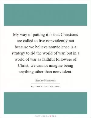 My way of putting it is that Christians are called to live nonviolently not because we believe nonviolence is a strategy to rid the world of war, but in a world of war as faithful followers of Christ, we cannot imagine being anything other than nonviolent Picture Quote #1