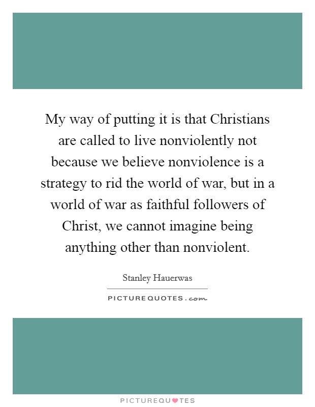 My way of putting it is that Christians are called to live nonviolently not because we believe nonviolence is a strategy to rid the world of war, but in a world of war as faithful followers of Christ, we cannot imagine being anything other than nonviolent. Picture Quote #1