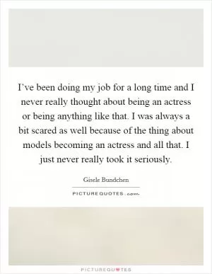 I’ve been doing my job for a long time and I never really thought about being an actress or being anything like that. I was always a bit scared as well because of the thing about models becoming an actress and all that. I just never really took it seriously Picture Quote #1