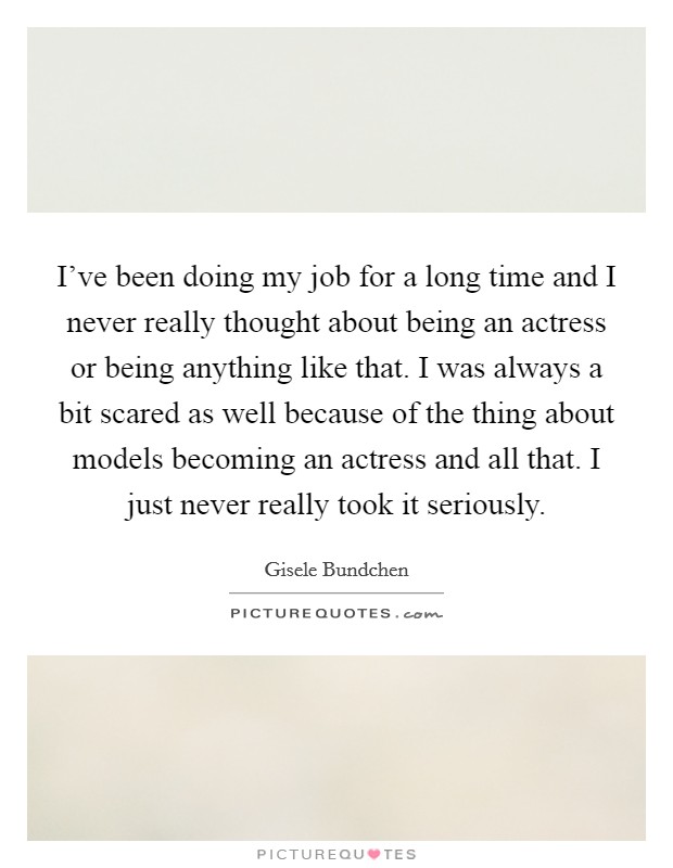 I've been doing my job for a long time and I never really thought about being an actress or being anything like that. I was always a bit scared as well because of the thing about models becoming an actress and all that. I just never really took it seriously. Picture Quote #1