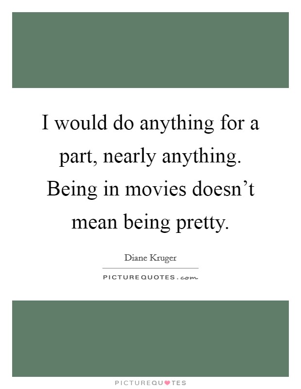 I would do anything for a part, nearly anything. Being in movies doesn't mean being pretty. Picture Quote #1