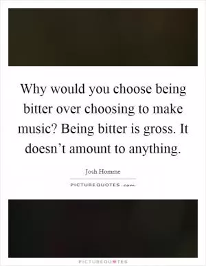 Why would you choose being bitter over choosing to make music? Being bitter is gross. It doesn’t amount to anything Picture Quote #1