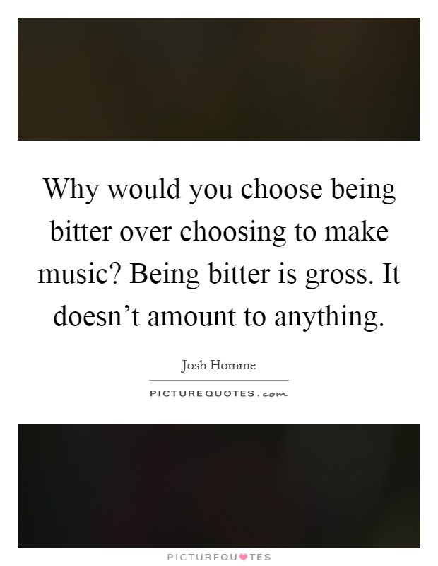 Why would you choose being bitter over choosing to make music? Being bitter is gross. It doesn't amount to anything. Picture Quote #1