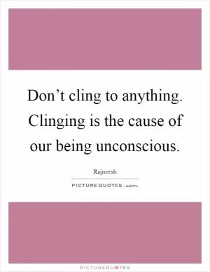 Don’t cling to anything. Clinging is the cause of our being unconscious Picture Quote #1