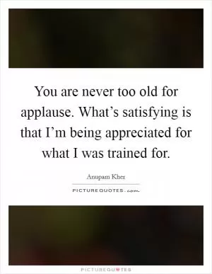 You are never too old for applause. What’s satisfying is that I’m being appreciated for what I was trained for Picture Quote #1