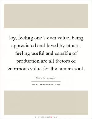 Joy, feeling one’s own value, being appreciated and loved by others, feeling useful and capable of production are all factors of enormous value for the human soul Picture Quote #1