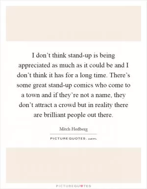 I don’t think stand-up is being appreciated as much as it could be and I don’t think it has for a long time. There’s some great stand-up comics who come to a town and if they’re not a name, they don’t attract a crowd but in reality there are brilliant people out there Picture Quote #1