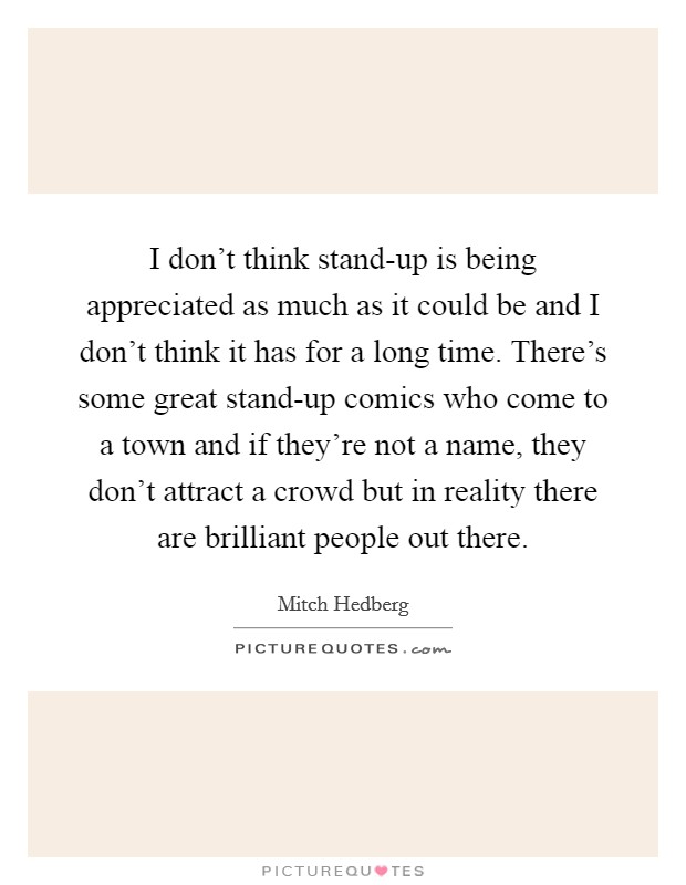 I don't think stand-up is being appreciated as much as it could be and I don't think it has for a long time. There's some great stand-up comics who come to a town and if they're not a name, they don't attract a crowd but in reality there are brilliant people out there. Picture Quote #1