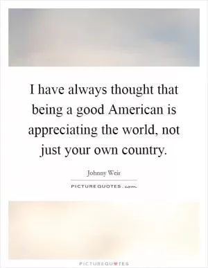 I have always thought that being a good American is appreciating the world, not just your own country Picture Quote #1