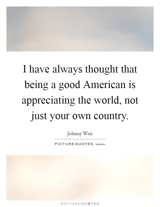 I have always thought that being a good American is appreciating the world, not just your own country. Picture Quote #1