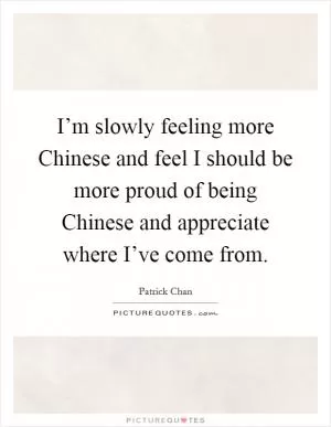 I’m slowly feeling more Chinese and feel I should be more proud of being Chinese and appreciate where I’ve come from Picture Quote #1
