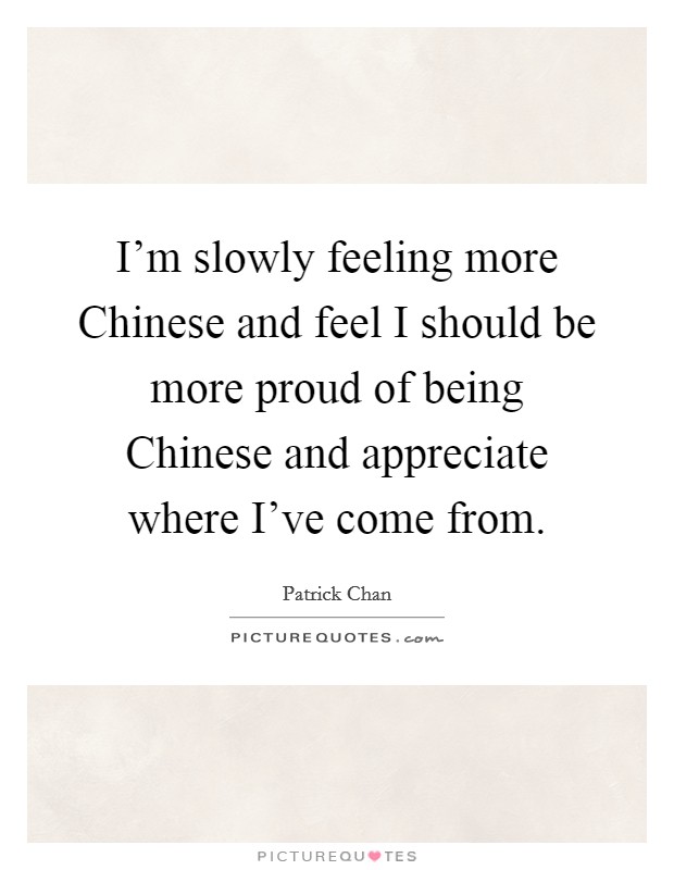 I'm slowly feeling more Chinese and feel I should be more proud of being Chinese and appreciate where I've come from. Picture Quote #1
