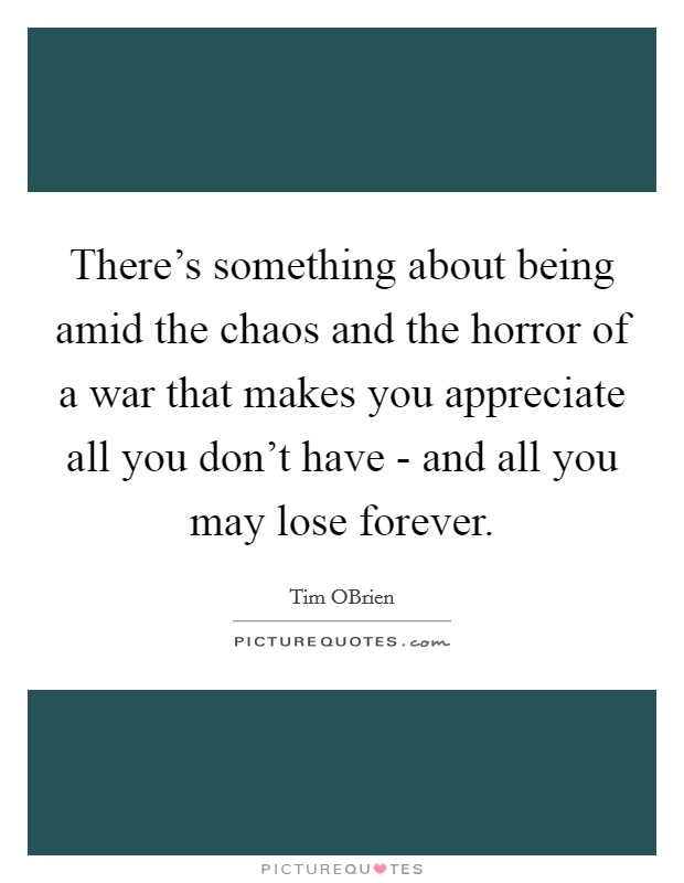 There's something about being amid the chaos and the horror of a war that makes you appreciate all you don't have - and all you may lose forever. Picture Quote #1