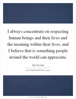 I always concentrate on respecting human beings and their lives and the meaning within their lives, and I believe that is something people around the world can appreciate Picture Quote #1