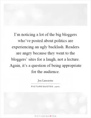 I’m noticing a lot of the big bloggers who’ve posted about politics are experiencing an ugly backlash. Readers are angry because they went to the bloggers’ sites for a laugh, not a lecture. Again, it’s a question of being appropriate for the audience Picture Quote #1