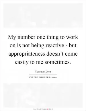 My number one thing to work on is not being reactive - but appropriateness doesn’t come easily to me sometimes Picture Quote #1