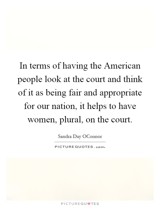 In terms of having the American people look at the court and think of it as being fair and appropriate for our nation, it helps to have women, plural, on the court Picture Quote #1