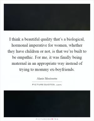 I think a beautiful quality that’s a biological, hormonal imperative for women, whether they have children or not, is that we’re built to be empathic. For me, it was finally being maternal in an appropriate way instead of trying to mommy ex-boyfriends Picture Quote #1