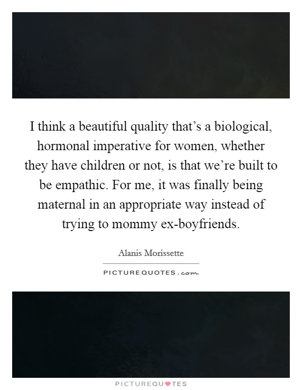 I think a beautiful quality that's a biological, hormonal imperative for women, whether they have children or not, is that we're built to be empathic. For me, it was finally being maternal in an appropriate way instead of trying to mommy ex-boyfriends. Picture Quote #1