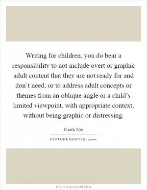 Writing for children, you do bear a responsibility to not include overt or graphic adult content that they are not ready for and don’t need, or to address adult concepts or themes from an oblique angle or a child’s limited viewpoint, with appropriate context, without being graphic or distressing Picture Quote #1